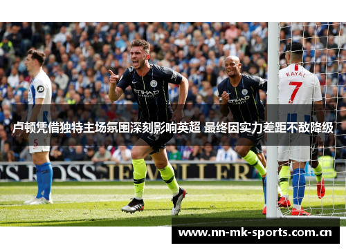 卢顿凭借独特主场氛围深刻影响英超 最终因实力差距不敌降级 卢顿凭借独特主场氛围深刻影响英超 最终因实力差距不敌降级